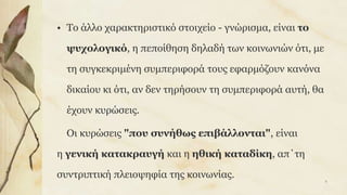 • Το άλλο χαρακτηριστικό στοιχείο - γνώρισμα, είναι το
ψυχολογικό, η πεποίθηση δηλαδή των κοινωνιών ότι, με
τη συγκεκριμένη συμπεριφορά τους εφαρμόζουν κανόνα
δικαίου κι ότι, αν δεν τηρήσουν τη συμπεριφορά αυτή, θα
έχουν κυρώσεις.
Οι κυρώσεις "που συνήθως επιβάλλονται", είναι
η γενική κατακραυγή και η ηθική καταδίκη, απ΄τη
συντριπτική πλειοψηφία της κοινωνίας.
8
 
