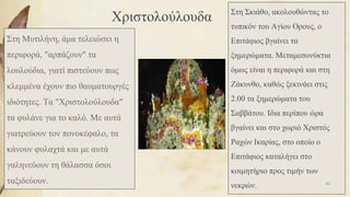 Χριστολούλουδα
Στη Μυτιλήνη, άμα τελειώσει η
περιφορά, "αρπάζουν" τα
λουλούδια, γιατί πιστεύουν πως
κλεμμένα έχουν πιο θαυματουργές
ιδιότητες. Τα "Χριστολούλουδα"
τα φυλάνε για το καλό. Με αυτά
γιατρεύουν τον πονοκέφαλο, τα
κάνουν φυλαχτά και με αυτά
γαληνεύουν τη θάλασσα όσοι
ταξιδεύουν.
Στη Σκιάθο, ακολουθώντας το
τυπικόν του Αγίου Ορους, ο
Επιτάφιος βγαίνει τα
ξημερώματα. Μεταμεσονύκτια
όμως είναι η περιφορά και στη
Ζάκυνθο, καθώς ξεκινάει στις
2.00 τα ξημερώματα του
Σαββάτου. Ιδια περίπου ώρα
βγαίνει και στο χωριό Χριστός
Ραχών Ικαρίας, στο οποίο ο
Επιτάφιος καταλήγει στο
κοιμητήριο προς τιμήν των
νεκρών. 82
 