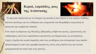 Κεριά, λαμπάδες, φως
της Ανάστασης
Το φως που παράγεται με το άναμμα της φωτιάς ή του λύχνου ή των κεριών στάθηκε
πάντοτε πολύτιμο για τον άνθρωπο και η παρουσία του θεωρήθηκε ευεργετική σε
πρακτικό και συμβολικό επίπεδο.
Έτσι κατά τη διάρκεια της Μεγάλης εβδομάδας ανάβονται φωτιές, εξαγνιστικές και
καθαρτήριες αλλά και ευπρόσδεκτα φωτιστικές και θερμαντικές τις ανοιξιάτικες
νύχτες, δωρίζονται κεριά-λαμπάδες από τους αναδόχους στα πνευματικά τους παιδιά
(βαφτιστήρια) ή από τους αρραβωνιασμένους νέους στη μνηστή τους και γενικά
χρησιμοποιούνται πολύ από τους πιστούς. 83
 