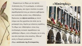 «Μπότηδες»Σύμφωνα με το έθιμο, με την πρώτη
Ανάσταση στις 12 το μεσημέρι, οι κάτοικοι
της Κέρκυρας, που έχουν στολίσει τα ψηλά
παραθυρόφυλλά τους με κόκκινα εμβλήματα
και λουλούδια, πετάνε τους «Μπότηδες».
Πρόκειται για πήλινα κανάτια με στενό
στόμιο και δυο χερούλια στο πλάι για τη
μεταφορά τους, δεμένα με κόκκινες κορδέλες.
Το έθιμο των «Μπότηδων» είναι ένας
συνδυασμός ενετικών παραδόσεων και
ορθόδοξων εθίμων, ενώ οι θεωρίες για το πώς
και πότε ξεκίνησε είναι ποικίλες. Μία απ'
αυτές το θεωρεί μεσαιωνικό
έθιμο, κατάλοιπο της Ενετοκρατίας. 85
 