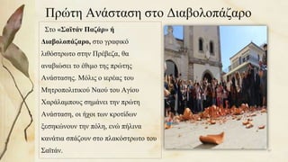 Πρώτη Ανάσταση στο Διαβολοπάζαρο
Στο «Σαϊτάν Παζάρ» ή
Διαβολοπάζαρο, στο γραφικό
λιθόστρωτο στην Πρέβεζα, θα
αναβιώσει το έθιμο της πρώτης
Ανάστασης. Μόλις ο ιερέας του
Μητροπολιτικού Ναού του Αγίου
Χαράλαμπους σημάνει την πρώτη
Ανάσταση, οι ήχοι των κροτίδων
ξεσηκώνουν την πόλη, ενώ πήλινα
κανάτια σπάζουν στο πλακόστρωτο του
Σαϊτάν. 87
 