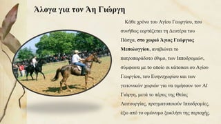 Άλογα για τον Άη Γιώργη
Κάθε χρόνο του Αγίου Γεωργίου, που
συνήθως εορτάζεται τη Δευτέρα του
Πάσχα, στο χωριό Άγιος Γεώργιος
Μεσολογγίου, αναβιώνει το
πατροπαράδοτο έθιμο, των Ιπποδρομιών,
σύμφωνα με το οποίο οι κάτοικοι ου Αγίου
Γεωργίου, του Ευηνοχωρίου και των
γειτονικών χωριών για να τιμήσουν τον Αϊ
Γιώργη, μετά το πέρας της Θείας
Λειτουργίας, πραγματοποιούν Ιπποδρομίες,
έξω από το ομώνυμο ξωκλήσι της περιοχής.90
 