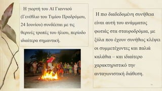 Η γιορτή του Αϊ Γιαννιού
(Γενέθλιο του Τιμίου Προδρόμου,
24 Ιουνίου) συνδέεται με τις
θερινές τροπές του ήλιου, περίοδο
ιδιαίτερα σημαντική.
Η πιο διαδεδομένη συνήθεια
είναι αυτή του ανάμματος
φωτιάς στα σταυροδρόμια, με
ξύλα που έχουν συνήθως κλέψει
οι συμμετέχοντες και παλιά
καλάθια – και ιδιαίτερο
χαρακτηριστικό την
ανταγωνιστική διάθεση.
95
 