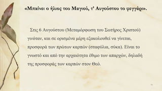 «Μπαίνει ο ήλιος του Μαγιού, τ’ Αυγούστου το φεγγάρι».
Στις 6 Αυγούστου (Μεταμόρφωση του Σωτήρος Χριστού)
γινόταν, και σε ορισμένα μέρη εξακολουθεί να γίνεται,
προσφορά των πρώτων καρπών (σταφύλια, σύκα). Είναι το
γνωστό και από την αρχαιότητα έθιμο των απαρχών, δηλαδή
της προσφοράς των καρπών στον Θεό.
96
 