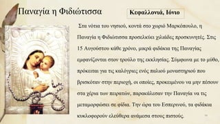 Παναγία η Φιδιώτισσα Κεφαλλονιά, Ιόνιο
Στα νότια του νησιού, κοντά στο χωριό Μαρκόπουλο, η
Παναγία η Φιδιώτισσα προσελκύει χιλιάδες προσκυνητές. Στις
15 Αυγούστου κάθε χρόνο, μικρά φιδάκια της Παναγίας
εμφανίζονται στον τρούλο της εκκλησίας. Σύμφωνα με το μύθο,
πρόκειται για τις καλόγριες ενός παλιού μοναστηριού που
βρισκόταν στην περιοχή, οι οποίες, προκειμένου να μην πέσουν
στα χέρια των πειρατών, παρακάλεσαν την Παναγία να τις
μεταμορφώσει σε φίδια. Την ώρα του Εσπερινού, τα φιδάκια
κυκλοφορούν ελεύθερα ανάμεσα στους πιστούς. 98
 