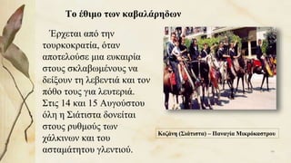 Το έθιμο των καβαλάρηδων
Έρχεται από την
τουρκοκρατία, όταν
αποτελούσε μια ευκαιρία
στους σκλαβωμένους να
δείξουν τη λεβεντιά και τον
πόθο τους για λευτεριά.
Στις 14 και 15 Αυγούστου
όλη η Σιάτιστα δονείται
στους ρυθμούς των
χάλκινων και του
ασταμάτητου γλεντιού.
Κοζάνη (Σιάτιστα) – Παναγία Μικρόκαστρου
99
 