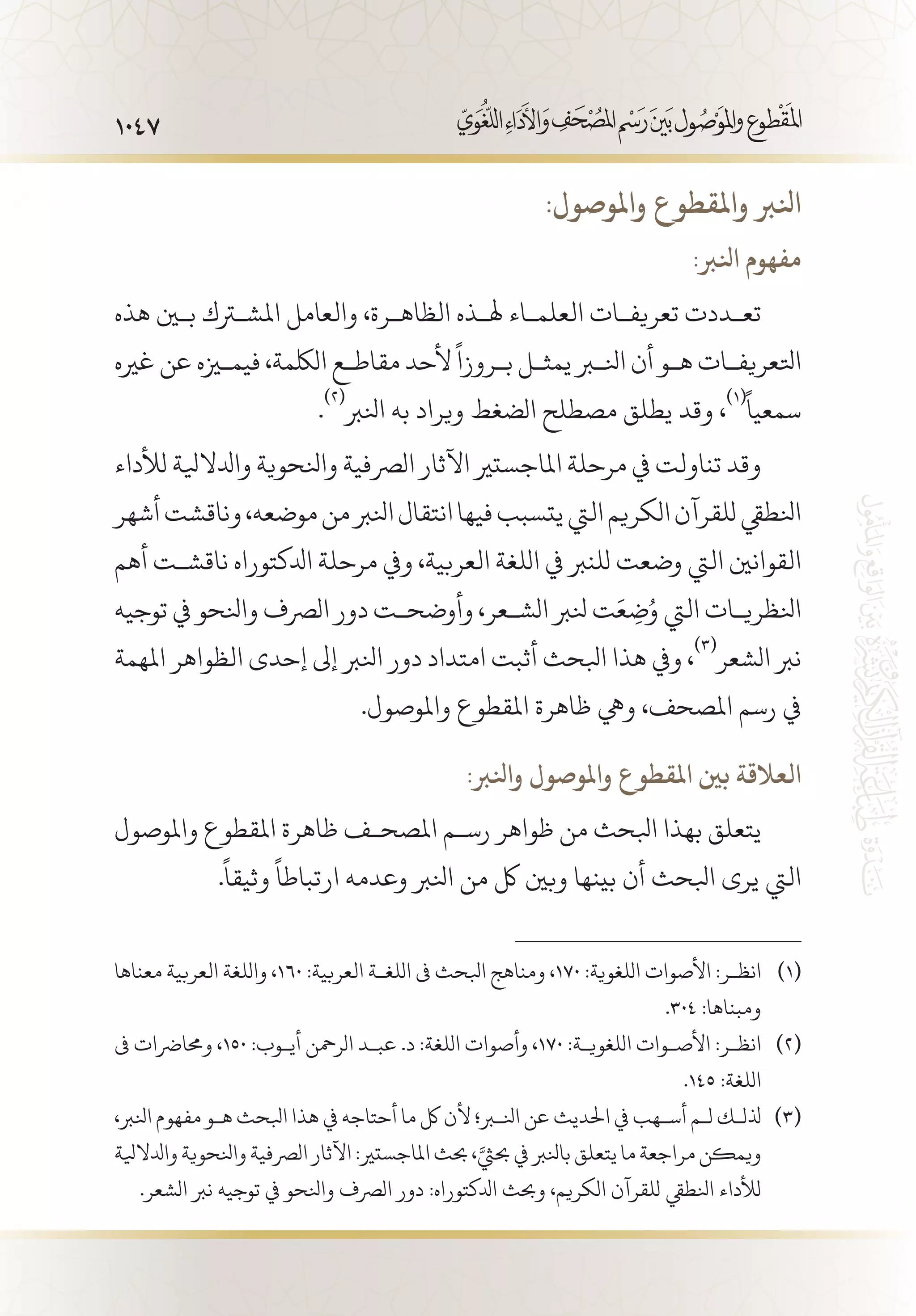 1047
:‫واملوصول‬ ‫واملقطوع‬ ‫انلرب‬
:‫انلرب‬ ‫مفهوم‬
‫هذه‬ ‫بين‬ ‫املشترك‬ ‫والعامل‬ ،‫الظاه�رة‬ ‫هل�ذه‬ ‫العلم�اء‬ ‫تعريف�ات‬ ‫تع�ددت‬
‫غريه‬ ‫عن‬ ‫فيميزه‬ ،‫اللكمة‬ ‫مقاط�ع‬ ‫ألحد‬
ً
‫ب�روزا‬ ‫يمث�ل‬ ‫انلبر‬ ‫أن‬ ‫ه�و‬ ‫اتلعريف�ات‬
.
(((
‫انلرب‬ ‫به‬ ‫ويراد‬ ‫الضغط‬ ‫مصطلح‬ ‫يطلق‬ ‫وقد‬ ،
(((ً
‫سمعيا‬
‫لألداء‬ ‫وادلاليلة‬ ‫وانلحوية‬ ‫الرصفية‬ ‫اآلثار‬ ‫املاجستري‬ ‫مرحلة‬ ‫يف‬ ‫تناولت‬ ‫وقد‬
‫أشهر‬‫وناقشت‬،‫موضعه‬‫من‬‫انلرب‬‫انتقال‬‫فيها‬‫يتسبب‬‫اليت‬‫الكريم‬‫للقرآن‬‫انلطيق‬
‫أهم‬ ‫ناقش�ت‬ ‫ادلكتوراه‬ ‫مرحلة‬ ‫ويف‬ ،‫العربية‬ ‫اللغة‬ ‫يف‬ ‫للنرب‬ ‫وضعت‬ ‫اليت‬ ‫القوانني‬
‫توجيه‬ ‫يف‬ ‫وانلحو‬ ‫الرصف‬ ‫دور‬ ‫وأوضح�ت‬ ،‫الش�عر‬ ‫نلرب‬ ‫ت‬َ‫ع‬ ِ‫ض‬ُ‫و‬ ‫اليت‬ ‫انلظري�ات‬
‫املهمة‬ ‫الظواهر‬ ‫إحدى‬ ‫إىل‬ ‫انلرب‬ ‫دور‬ ‫امتداد‬ ‫أثبت‬ ‫ابلحث‬ ‫هذا‬ ‫ويف‬ ،
(((
‫الشعر‬ ‫نرب‬
.‫واملوصول‬ ‫املقطوع‬ ‫ظاهرة‬ ‫ويه‬ ،‫املصحف‬ ‫رسم‬ ‫يف‬
:‫وانلرب‬ ‫واملوصول‬ ‫املقطوع‬ ‫بني‬ ‫العالقة‬
‫واملوصول‬ ‫املقطوع‬ ‫ظاهرة‬ ‫املصح�ف‬ ‫رس�م‬ ‫ظواهر‬ ‫من‬ ‫ابلحث‬ ‫بهذا‬ ‫يتعلق‬
.
ً
‫وثيقا‬
ً
‫ارتباطا‬ ‫وعدمه‬ ‫انلرب‬ ‫من‬ ‫لك‬ ‫وبني‬ ‫بينها‬ ‫أن‬ ‫ابلحث‬ ‫يرى‬ ‫اليت‬
‫معناها‬ ‫العربية‬ ‫واللغة‬ ،160 :‫العربية‬ ‫اللغ�ة‬ ‫ىف‬ ‫ابلحث‬ ‫ومناهج‬ ،170 :‫اللغوية‬ ‫األصوات‬ :‫انظ�ر‬ 	(((
.304 :‫ومبناها‬
‫ىف‬ ‫وحمارضات‬ ،150 :‫أي�وب‬ ‫الرمحن‬ ‫عب�د‬ .‫د‬ :‫اللغة‬ ‫وأصوات‬ ،170 :‫اللغوي�ة‬ ‫األص�وات‬ :‫انظ�ر‬ 	(((
.145 :‫اللغة‬
،‫انلرب‬ ‫مفهوم‬ ‫ه�و‬ ‫ابلحث‬ ‫هذا‬ ‫يف‬ ‫أحتاجه‬ ‫ما‬ ‫لك‬ ‫ألن‬ ‫انلبر؛‬ ‫عن‬ ‫احلديث‬ ‫يف‬ ‫أس�هب‬ ‫ل�م‬ ‫ذلل�ك‬ 	(((
‫وادلاليلة‬‫وانلحوية‬‫الرصفية‬‫اآلثار‬:‫املاجستري‬‫حبث‬،َّ‫حبيث‬‫يف‬‫بانلرب‬‫يتعلق‬‫ما‬‫مراجعة‬‫ويمكن‬
.‫الشعر‬ ‫نرب‬ ‫توجيه‬ ‫يف‬ ‫وانلحو‬ ‫الرصف‬ ‫دور‬ :‫ادلكتوراه‬ ‫وحبث‬ ،‫الكريم‬ ‫للقرآن‬ ‫انلطيق‬ ‫لألداء‬
 