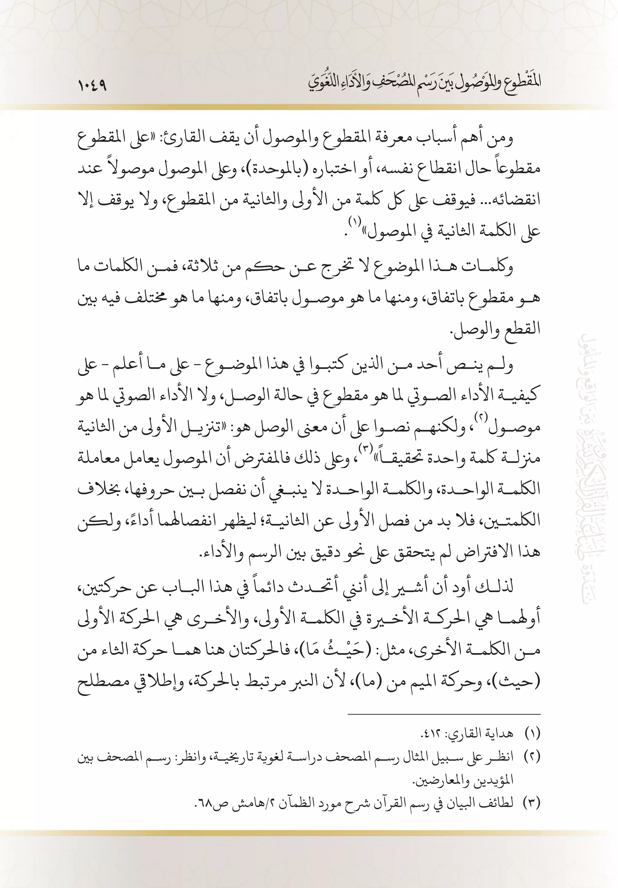 1049
‫املقطوع‬ ‫«ىلع‬ :‫القارئ‬ ‫يقف‬ ‫أن‬ ‫واملوصول‬ ‫املقطوع‬ ‫معرفة‬ ‫أسباب‬ ‫أهم‬ ‫ومن‬
‫عند‬
ً
‫موصوال‬ ‫املوصول‬ ‫وىلع‬ ،)‫(باملوحدة‬ ‫اختباره‬ ‫أو‬ ،‫نفسه‬ ‫انقطاع‬ ‫حال‬
ً
‫مقطواع‬
‫إال‬ ‫يوقف‬ ‫وال‬ ،‫املقطوع‬ ‫من‬ ‫واثلانية‬ ‫األوىل‬ ‫من‬ ‫لكمة‬ ‫لك‬ ‫ىلع‬ ‫فيوقف‬ ...‫انقضائه‬
.
(((
»‫املوصول‬ ‫يف‬ ‫اثلانية‬ ‫اللكمة‬ ‫ىلع‬
‫ما‬ ‫اللكمات‬ ‫فم�ن‬ ،‫ثالثة‬ ‫من‬ ‫حكم‬ ‫ع�ن‬ ‫خترج‬ ‫ال‬ ‫املوضوع‬ ‫ه�ذا‬ ‫ولكم�ات‬
‫بني‬ ‫فيه‬ ‫خمتلف‬ ‫هو‬ ‫ما‬ ‫ومنها‬ ،‫باتفاق‬ ‫موص�ول‬ ‫هو‬ ‫ما‬ ‫ومنها‬ ،‫باتفاق‬ ‫مقطوع‬ ‫ه�و‬
.‫والوصل‬ ‫القطع‬
‫ىلع‬ - ‫أعلم‬ ‫م�ا‬ ‫ىلع‬ - ‫املوض�وع‬ ‫هذا‬ ‫يف‬ ‫كتب�وا‬ ‫اذلين‬ ‫م�ن‬ ‫أحد‬ ‫ين�ص‬ ‫ول�م‬
‫هو‬ ‫ملا‬ ‫الصويت‬ ‫األداء‬ ‫وال‬ ،‫الوص�ل‬ ‫حالة‬ ‫يف‬ ‫مقطوع‬ ‫هو‬ ‫ملا‬ ‫الص�ويت‬ ‫األداء‬ ‫كيفي�ة‬
‫اثلانية‬ ‫من‬ ‫األوىل‬ ‫«تزني�ل‬ :‫هو‬ ‫الوصل‬ ‫معىن‬ ‫أن‬ ‫ىلع‬ ‫نص�وا‬ ‫ولكنه�م‬ ،
(((
‫موص�ول‬
‫معاملة‬ ‫يعامل‬ ‫املوصول‬ ‫أن‬ ‫فاملفرتض‬ ‫ذلك‬ ‫وىلع‬ ،
(((
»
ً
‫حتقيق�ا‬ ‫واحدة‬ ‫لكمة‬ ‫مزنل�ة‬
‫خبالف‬ ،‫حروفها‬ ‫بين‬ ‫نفصل‬ ‫أن‬ ‫ينبغي‬ ‫ال‬ ‫الواح�دة‬ ‫واللكم�ة‬ ،‫الواح�دة‬ ‫اللكم�ة‬
‫ولكن‬ ،ً‫أداء‬ ‫انفصاهلما‬ ‫يلظهر‬ ‫اثلاني�ة؛‬ ‫عن‬ ‫األوىل‬ ‫فصل‬ ‫من‬ ‫بد‬ ‫فال‬ ،‫اللكمتين‬
.‫واألداء‬ ‫الرسم‬ ‫بني‬ ‫دقيق‬ ‫حنو‬ ‫ىلع‬ ‫يتحقق‬ ‫لم‬ ‫االفرتاض‬ ‫هذا‬
،‫حركتني‬ ‫عن‬ ‫ابل�اب‬ ‫هذا‬ ‫يف‬
ً
‫دائما‬ ‫أحت�دث‬ ‫أنين‬ ‫إىل‬ ‫أشير‬ ‫أن‬ ‫أود‬ ‫ذلل�ك‬
‫األوىل‬ ‫احلركة‬ ‫يه‬ ‫واألخ�رى‬ ،‫األوىل‬ ‫اللكم�ة‬ ‫يف‬ ‫األخيرة‬ ‫احلرك�ة‬ ‫يه‬ ‫أوهلم�ا‬
‫من‬ ‫اثلاء‬ ‫حركة‬ ‫هم�ا‬ ‫هنا‬ ‫فاحلركتان‬ ،)‫ا‬َ‫م‬
ُ
‫�ث‬
ْ
‫ي‬َ‫(ح‬ :‫مثل‬ ،‫األخرى‬ ‫اللكم�ة‬ ‫م�ن‬
‫مصطلح‬ ‫وإطاليق‬ ،‫باحلركة‬ ‫مرتبط‬ ‫انلرب‬ ‫ألن‬ ،)‫(ما‬ ‫من‬ ‫امليم‬ ‫وحركة‬ ،)‫(حيث‬
.412 :‫القاري‬ ‫هداية‬ 	(((
‫بني‬ ‫املصحف‬ ‫رس�م‬ :‫وانظر‬ ،‫تارخيي�ة‬ ‫لغوية‬ ‫دراس�ة‬ ‫املصحف‬ ‫رس�م‬ ‫املثال‬ ‫س�بيل‬ ‫ىلع‬ ‫انظ�ر‬ 	(((
.‫واملعارضني‬ ‫املؤيدين‬
.68‫ص‬ ‫2/هامش‬ ‫الظمآن‬ ‫مورد‬ ‫رشح‬ ‫القرآن‬ ‫رسم‬ ‫يف‬ ‫ابليان‬ ‫لطائف‬ 	(((
 