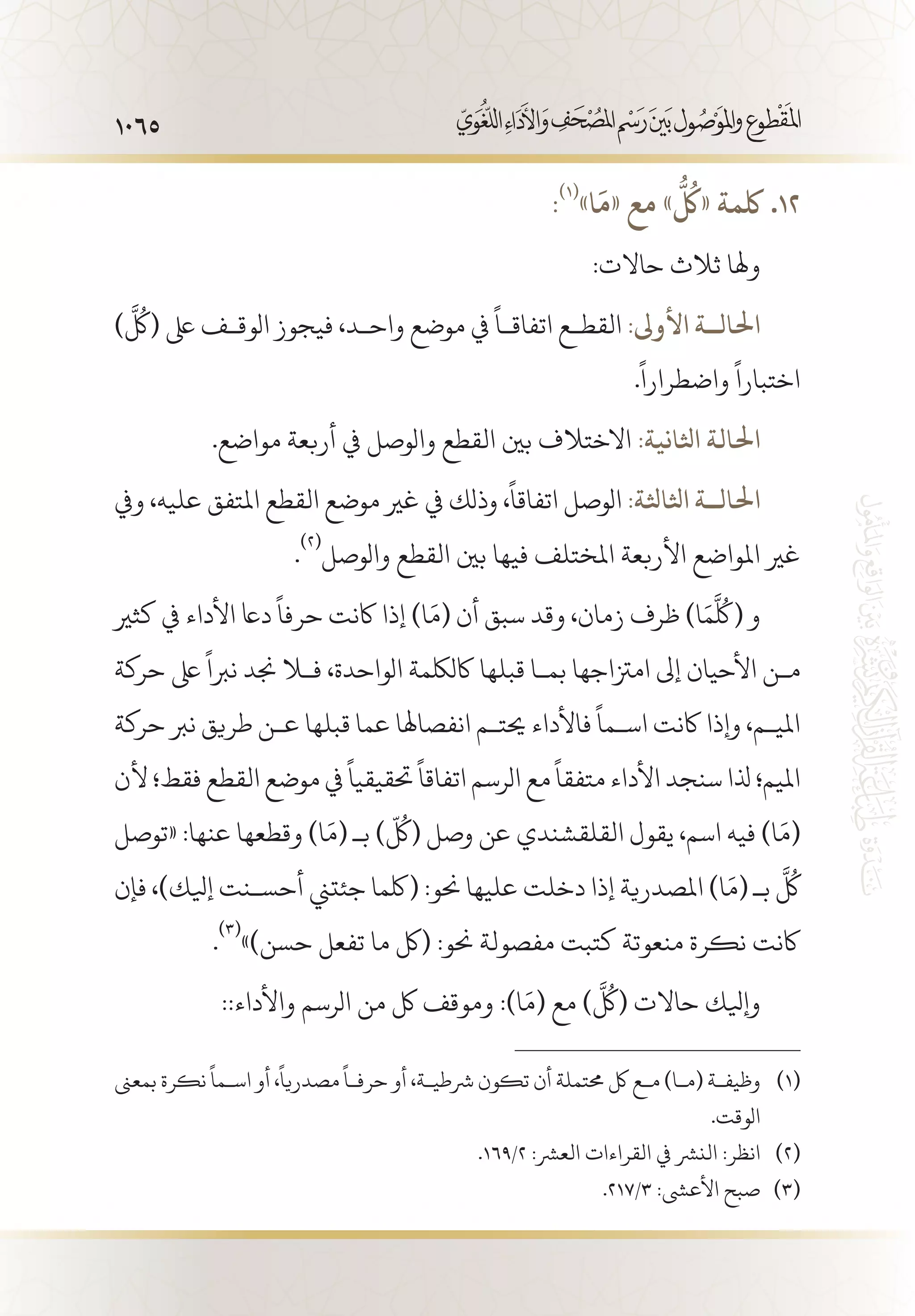 1065
:(((
»‫ا‬
َ
‫«م‬ ‫مع‬ »
ُّ ُ‫ل‬
‫«ك‬ ‫لكمة‬ .12
:‫حاالت‬ ‫ثالث‬ ‫وهلا‬
)
َّ
ُ‫(كل‬ ‫ىلع‬ ‫الوق�ف‬ ‫فيجوز‬ ،‫واح�د‬ ‫موضع‬ ‫يف‬
ً
‫اتفاق�ا‬ ‫القط�ع‬ :‫األوىل‬ ‫احلال��ة‬
.
ً
‫واضطرارا‬
ً
‫اختبارا‬
.‫مواضع‬ ‫أربعة‬ ‫يف‬ ‫والوصل‬ ‫القطع‬ ‫بني‬ ‫االختالف‬ :‫اثلانية‬ ‫احلالة‬
‫ويف‬ ،‫عليه‬ ‫املتفق‬ ‫القطع‬ ‫موضع‬ ‫غري‬ ‫يف‬ ‫وذلك‬ ،
ً
‫اتفاقا‬ ‫الوصل‬ :‫اثلاثلة‬ ‫احلال��ة‬
.
(((
‫والوصل‬ ‫القطع‬ ‫بني‬ ‫فيها‬ ‫املختلف‬ ‫األربعة‬ ‫املواضع‬ ‫غري‬
‫كثري‬ ‫يف‬ ‫األداء‬ ‫داع‬
ً
‫حرفا‬ ‫اكنت‬ ‫إذا‬ )‫ا‬َ‫(م‬ ‫أن‬ ‫سبق‬ ‫وقد‬ ،‫زمان‬ ‫ظرف‬ )‫ا‬َ‫م‬
َّ
ُ‫(كل‬ ‫و‬
‫حركة‬ ‫ىلع‬
ً
‫نربا‬ ‫جند‬ ‫فلا‬ ،‫الواحدة‬ ‫اكللكمة‬ ‫قبلها‬ ‫بم�ا‬ ‫امزتاجها‬ ‫إىل‬ ‫األحيان‬ ‫م�ن‬
‫حركة‬ ‫نرب‬ ‫طريق‬ ‫ع�ن‬ ‫قبلها‬ ‫عما‬ ‫انفصاهلا‬ ‫حيت�م‬ ‫فاألداء‬
ً
‫اس�ما‬ ‫اكنت‬ ‫وإذا‬ ،‫املي�م‬
‫ألن‬ ‫فقط؛‬ ‫القطع‬ ‫موضع‬ ‫يف‬
ً
‫حتقيقيا‬
ً
‫اتفاقا‬ ‫الرسم‬ ‫مع‬
ً
‫متفقا‬ ‫األداء‬ ‫سنجد‬ ‫ذلا‬ ‫امليم؛‬
‫«توصل‬ :‫عنها‬ ‫وقطعها‬ )‫ا‬َ‫(م‬ ‫بـ‬ )
ّ
ُ‫(كل‬ ‫وصل‬ ‫عن‬ ‫القلقشندي‬ ‫يقول‬ ،‫اسم‬ ‫فيه‬ )‫ا‬َ‫(م‬
‫فإن‬ ،)‫إيلك‬ ‫أحس�نت‬ ‫جئتين‬ ‫(لكما‬ :‫حنو‬ ‫عليها‬ ‫دخلت‬ ‫إذا‬ ‫املصدرية‬ )‫ا‬َ‫(م‬ ‫بـ‬
َّ
ُ‫كل‬
.
(((
»)‫حسن‬ ‫تفعل‬ ‫ما‬ ‫(لك‬ :‫حنو‬ ‫مفصولة‬ ‫كتبت‬ ‫منعوتة‬ ‫نكرة‬ ‫اكنت‬
::‫واألداء‬ ‫الرسم‬ ‫من‬ ‫لك‬ ‫وموقف‬ :)‫ا‬َ‫(م‬ ‫مع‬ )
َّ
ُ‫(كل‬ ‫حاالت‬ ‫وإيلك‬
‫بمعىن‬ ‫نكرة‬
ً
‫اس�ما‬ ‫أو‬ ،
ً
‫مصدريا‬
ً
‫حرف�ا‬ ‫أو‬ ،‫رشطي�ة‬ ‫تكون‬ ‫أن‬ ‫حمتملة‬ ‫لك‬ ‫م�ع‬ )‫(م�ا‬ ‫وظيف�ة‬ 	(((
.‫الوقت‬
.169/2 :‫العرش‬ ‫القراءات‬ ‫يف‬ ‫النرش‬ :‫انظر‬ 	(((
.217/3 :‫األعىش‬ ‫صبح‬ 	(((
 