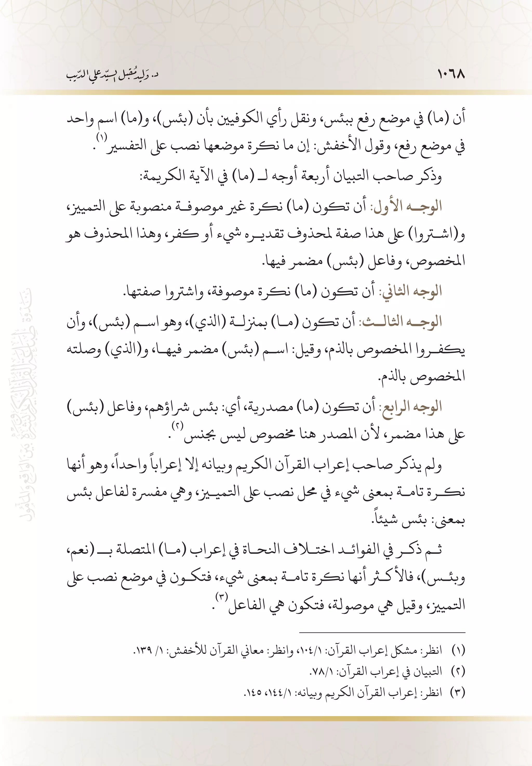 1068
‫واحد‬ ‫اسم‬ )‫و(ما‬ ،)‫(بئس‬ ‫بأن‬ ‫الكوفيني‬ ‫رأي‬ ‫ونقل‬ ،‫ببئس‬ ‫رفع‬ ‫موضع‬ ‫يف‬ )‫(ما‬ ‫أن‬
.
(((
‫اتلفسري‬ ‫ىلع‬ ‫نصب‬ ‫موضعها‬ ‫نكرة‬ ‫ما‬ ‫إن‬ :‫األخفش‬ ‫وقول‬ ،‫رفع‬ ‫موضع‬ ‫يف‬
:‫الكريمة‬ ‫اآلية‬ ‫يف‬ )‫(ما‬ ‫لـ‬ ‫أوجه‬ ‫أربعة‬ ‫اتلبيان‬ ‫صاحب‬ ‫وذكر‬
،‫اتلميزي‬ ‫ىلع‬ ‫منصوبة‬ ‫موصوف�ة‬ ‫غري‬ ‫نكرة‬ )‫(ما‬ ‫تكون‬ ‫أن‬ :‫األول‬ ‫الوج��ه‬
‫هو‬ ‫املحذوف‬ ‫وهذا‬ ،‫كفر‬ ‫أو‬ ‫يشء‬ ‫تقدي�ره‬ ‫ملحذوف‬ ‫صفة‬ ‫هذا‬ ‫ىلع‬ )‫و(اشتروا‬
.‫فيها‬ ‫مضمر‬ )‫(بئس‬ ‫وفاعل‬ ،‫املخصوص‬
.‫صفتها‬ ‫واشرتوا‬ ،‫موصوفة‬ ‫نكرة‬ )‫(ما‬ ‫تكون‬ ‫أن‬ :‫اثلاين‬ ‫الوجه‬
‫وأن‬ ،)‫(بئس‬ ‫اس�م‬ ‫وهو‬ ،)‫(اذلي‬ ‫بمزنل�ة‬ )‫(م�ا‬ ‫تكون‬ ‫أن‬ :‫اثلال��ث‬ ‫الوج��ه‬
‫وصلته‬ )‫و(اذلي‬ ،‫فيه�ا‬ ‫مضمر‬ )‫(بئس‬ ‫اس�م‬ :‫وقيل‬ ،‫باذلم‬ ‫املخصوص‬ ‫يكف�روا‬
.‫باذلم‬ ‫املخصوص‬
)‫(بئس‬ ‫وفاعل‬ ،‫رشاؤهم‬ ‫بئس‬ :‫أي‬ ،‫مصدرية‬ )‫(ما‬ ‫تكون‬ ‫أن‬ :‫الرابع‬ ‫الوجه‬
.
(((
‫جبنس‬ ‫ليس‬ ‫خمصوص‬ ‫هنا‬ ‫املصدر‬ ‫ألن‬ ،‫مضمر‬ ‫هذا‬ ‫ىلع‬
‫أنها‬ ‫وهو‬ ،
ً
‫واحدا‬
ً
‫إعرابا‬ ‫إال‬ ‫وبيانه‬ ‫الكريم‬ ‫القرآن‬ ‫إعراب‬ ‫صاحب‬ ‫يذكر‬ ‫ولم‬
‫بئس‬ ‫لفاعل‬ ‫مفرسة‬ ‫ويه‬ ،‫اتلمييز‬ ‫ىلع‬ ‫نصب‬ ‫حمل‬ ‫يف‬ ‫يشء‬ ‫بمعىن‬ ‫تام�ة‬ ‫نك�رة‬
.
ً
‫شيئا‬ ‫بئس‬ :‫بمعىن‬
،‫(نعم‬ ‫ب�ـ‬ ‫املتصلة‬ )‫(م�ا‬ ‫إعراب‬ ‫يف‬ ‫انلح�اة‬ ‫اختلاف‬ ‫الفوائ�د‬ ‫يف‬ ‫ذك�ر‬ ‫ث�م‬
‫ىلع‬ ‫نصب‬ ‫موضع‬ ‫يف‬ ‫فتك�ون‬ ،‫يشء‬ ‫بمعىن‬ ‫تام�ة‬ ‫نكرة‬ ‫أنها‬ ‫فاألكثر‬ ،)‫وبئ�س‬
.
(((
‫الفاعل‬ ‫يه‬ ‫فتكون‬ ،‫موصولة‬ ‫يه‬ ‫وقيل‬ ،‫اتلميزي‬
.139 /1 :‫لألخفش‬ ‫القرآن‬ ‫معاين‬ :‫وانظر‬ ،104/1 :‫القرآن‬ ‫إعراب‬ ‫مشلك‬ :‫انظر‬ 	(((
.78/1 :‫القرآن‬ ‫إعراب‬ ‫يف‬ ‫اتلبيان‬ 	(((
.145 ،144/1 :‫وبيانه‬ ‫الكريم‬ ‫القرآن‬ ‫إعراب‬ :‫انظر‬ 	(((
 