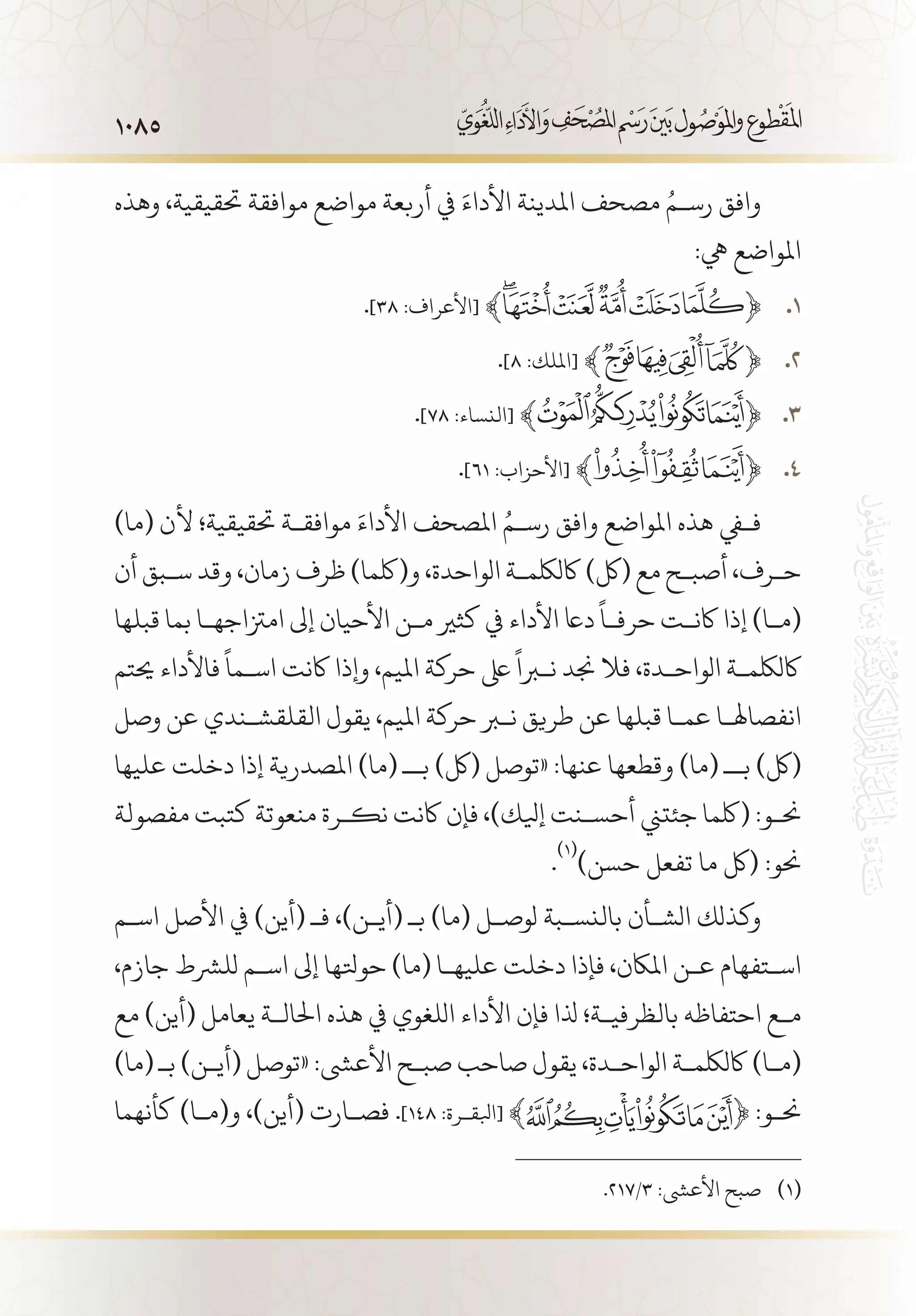 1085
‫وهذه‬ ،‫حتقيقية‬ ‫موافقة‬ ‫مواضع‬ ‫أربعة‬ ‫يف‬ َ‫األداء‬ ‫املدينة‬ ‫مصحف‬ ُ‫رس�م‬ ‫وافق‬
:‫يه‬ ‫املواضع‬
. 11 .]38 :‫[األعراف‬ ﴾ ﴿
. 22 .]8 :‫[امللك‬ ﴾ ﴿
. 33 .]78 :‫[النساء‬ ﴾ ﴿
. 44 .]61 :‫[األحزاب‬ ﴾ ﴿
)‫(ما‬ ‫ألن‬ ‫حتقيقية؛‬ ‫موافق�ة‬ َ‫األداء‬ ‫املصحف‬ ُ‫رس�م‬ ‫وافق‬ ‫املواضع‬ ‫هذه‬ ‫ففي‬
‫أن‬ ‫س�بق‬ ‫وقد‬ ،‫زمان‬ ‫ظرف‬ )‫و(لكما‬ ،‫الواحدة‬ ‫اكللكم�ة‬ )‫(لك‬ ‫مع‬ ‫أصب�ح‬ ،‫ح�رف‬
‫قبلها‬ ‫بما‬ ‫امزتاجه�ا‬ ‫إىل‬ ‫األحيان‬ ‫م�ن‬ ‫كثري‬ ‫يف‬ ‫األداء‬ ‫داع‬
ً
‫حرف�ا‬ ‫اكن�ت‬ ‫إذا‬ )‫(م�ا‬
‫حيتم‬ ‫فاألداء‬
ً
‫اس�ما‬ ‫اكنت‬ ‫وإذا‬ ،‫امليم‬ ‫حركة‬ ‫ىلع‬
ً
‫نبرا‬ ‫جند‬ ‫فال‬ ،‫الواح�دة‬ ‫اكللكم�ة‬
‫وصل‬ ‫عن‬ ‫القلقش�ندي‬ ‫يقول‬ ،‫امليم‬ ‫حركة‬ ‫نبر‬ ‫طريق‬ ‫عن‬ ‫قبلها‬ ‫عم�ا‬ ‫انفصاهل�ا‬
‫عليها‬ ‫دخلت‬ ‫إذا‬ ‫املصدرية‬ )‫(ما‬ ‫ب�ـ‬ )‫(لك‬ ‫«توصل‬ :‫عنها‬ ‫وقطعها‬ )‫(ما‬ ‫ب�ـ‬ )‫(لك‬
‫مفصولة‬ ‫كتبت‬ ‫منعوتة‬ ‫نك�رة‬ ‫اكنت‬ ‫فإن‬ ،)‫إيلك‬ ‫أحس�نت‬ ‫جئتين‬ ‫(لكما‬ :‫حن�و‬
.
(((
)‫حسن‬ ‫تفعل‬ ‫ما‬ ‫(لك‬ :‫حنو‬
‫اس�م‬ ‫األصل‬ ‫يف‬ )‫(أين‬ ‫فـ‬ ،)‫(أي�ن‬ ‫بـ‬ )‫(ما‬ ‫لوص�ل‬ ‫بالنس�بة‬ ‫الش�أن‬ ‫وكذلك‬
،‫جازم‬ ‫للرشط‬ ‫اس�م‬ ‫إىل‬ ‫حوتلها‬ )‫(ما‬ ‫عليه�ا‬ ‫دخلت‬ ‫فإذا‬ ،‫املاكن‬ ‫ع�ن‬ ‫اس�تفهام‬
‫مع‬ )‫(أين‬ ‫يعامل‬ ‫احلال�ة‬ ‫هذه‬ ‫يف‬ ‫اللغوي‬ ‫األداء‬ ‫فإن‬ ‫ذلا‬ ‫بالظرفي�ة؛‬ ‫احتفاظه‬ ‫م�ع‬
)‫(ما‬ ‫بـ‬ )‫(أي�ن‬ ‫«توصل‬ :‫األعىش‬ ‫صب�ح‬ ‫صاحب‬ ‫يقول‬ ،‫الواح�دة‬ ‫اكللكم�ة‬ )‫(م�ا‬
‫كأنهما‬ )‫و(م�ا‬ ،)‫(أين‬ ‫فص�ارت‬ .]148 :‫[ابلق�رة‬ ﴾ ﴿ :‫حن�و‬
.217/3 :‫األعىش‬ ‫صبح‬ 	(((
 