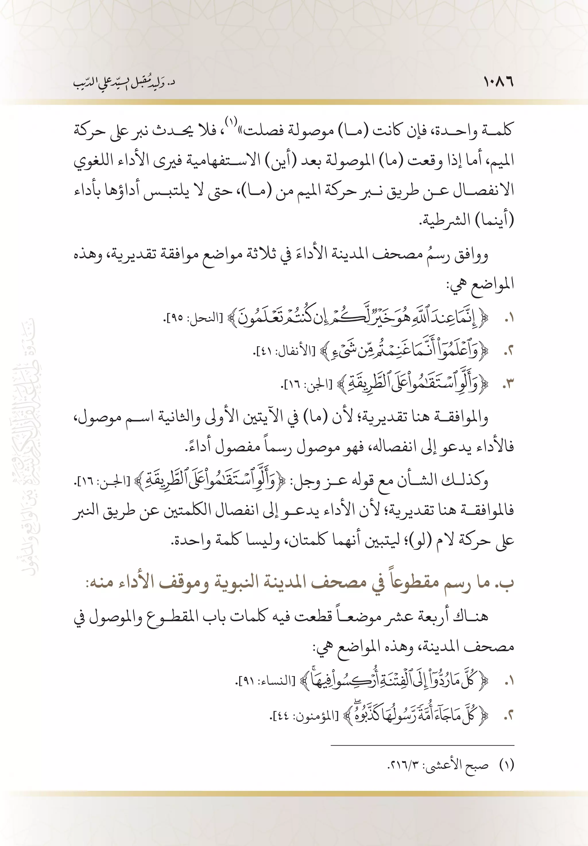 1086
‫حركة‬ ‫ىلع‬ ‫نرب‬ ‫حي�دث‬ ‫فال‬ ،
(((
»‫فصلت‬ ‫موصولة‬ )‫(م�ا‬ ‫اكنت‬ ‫فإن‬ ،‫واح�دة‬ ‫لكم�ة‬
‫اللغوي‬ ‫األداء‬ ‫فريى‬ ‫االس�تفهامية‬ )‫(أين‬ ‫بعد‬ ‫املوصولة‬ )‫(ما‬ ‫وقعت‬ ‫إذا‬ ‫أما‬ ،‫امليم‬
‫بأداء‬ ‫أداؤها‬ ‫يلتب�س‬ ‫ال‬ ‫حىت‬ ،)‫(م�ا‬ ‫من‬ ‫امليم‬ ‫حركة‬ ‫نبر‬ ‫طريق‬ ‫ع�ن‬ ‫االنفص�ال‬
.‫الرشطية‬ )‫(أينما‬
‫وهذه‬ ،‫تقديرية‬ ‫موافقة‬ ‫مواضع‬ ‫ثالثة‬ ‫يف‬ َ‫األداء‬ ‫املدينة‬ ‫مصحف‬ ُ‫رسم‬ ‫ووافق‬
:‫يه‬ ‫املواضع‬
. 11 .]95 :‫[انلحل‬ ﴾ ﴿
. 22 .]41 :‫[األنفال‬ ﴾ ﴿
. 33 .]16 :‫[اجلن‬ ﴾ ﴿
،‫موصول‬ ‫اس�م‬ ‫واثلانية‬ ‫األوىل‬ ‫اآليتني‬ ‫يف‬ )‫(ما‬ ‫ألن‬ ‫تقديرية؛‬ ‫هنا‬ ‫واملوافق�ة‬
.ً‫أداء‬ ‫مفصول‬
ً
‫رسما‬ ‫موصول‬ ‫فهو‬ ،‫انفصاهل‬ ‫إىل‬ ‫يدعو‬ ‫فاألداء‬
.]16 :‫[اجل�ن‬ ﴾ ﴿ :‫وجل‬ ‫ع�ز‬ ‫قوهل‬ ‫مع‬ ‫الش�أن‬ ‫وكذل�ك‬
‫انلرب‬ ‫طريق‬ ‫عن‬ ‫اللكمتني‬ ‫انفصال‬ ‫إىل‬ ‫يدع�و‬ ‫األداء‬ ‫ألن‬ ‫تقديرية؛‬ ‫هنا‬ ‫فاملوافق�ة‬
.‫واحدة‬ ‫لكمة‬ ‫وليسا‬ ،‫لكمتان‬ ‫أنهما‬ ‫يلتبني‬ ‫(لو)؛‬ ‫الم‬ ‫حركة‬ ‫ىلع‬
:‫منه‬ ‫األداء‬ ‫وموقف‬ ‫انلبوية‬ ‫املدينة‬ ‫مصحف‬ ‫يف‬
ً
‫مقطواع‬ ‫رسم‬ ‫ما‬ .‫ب‬
‫يف‬ ‫واملوصول‬ ‫املقط�وع‬ ‫باب‬ ‫لكمات‬ ‫فيه‬ ‫قطعت‬
ً
‫موضع�ا‬ ‫عرش‬ ‫أربعة‬ ‫هن�اك‬
:‫يه‬ ‫املواضع‬ ‫وهذه‬ ،‫املدينة‬ ‫مصحف‬
. 11 .]91 :‫[النساء‬ ﴾ ﴿
22 ..]44 :‫[املؤمنون‬ ﴾ ﴿
.216/3 :‫األعىش‬ ‫صبح‬ 	(((
 