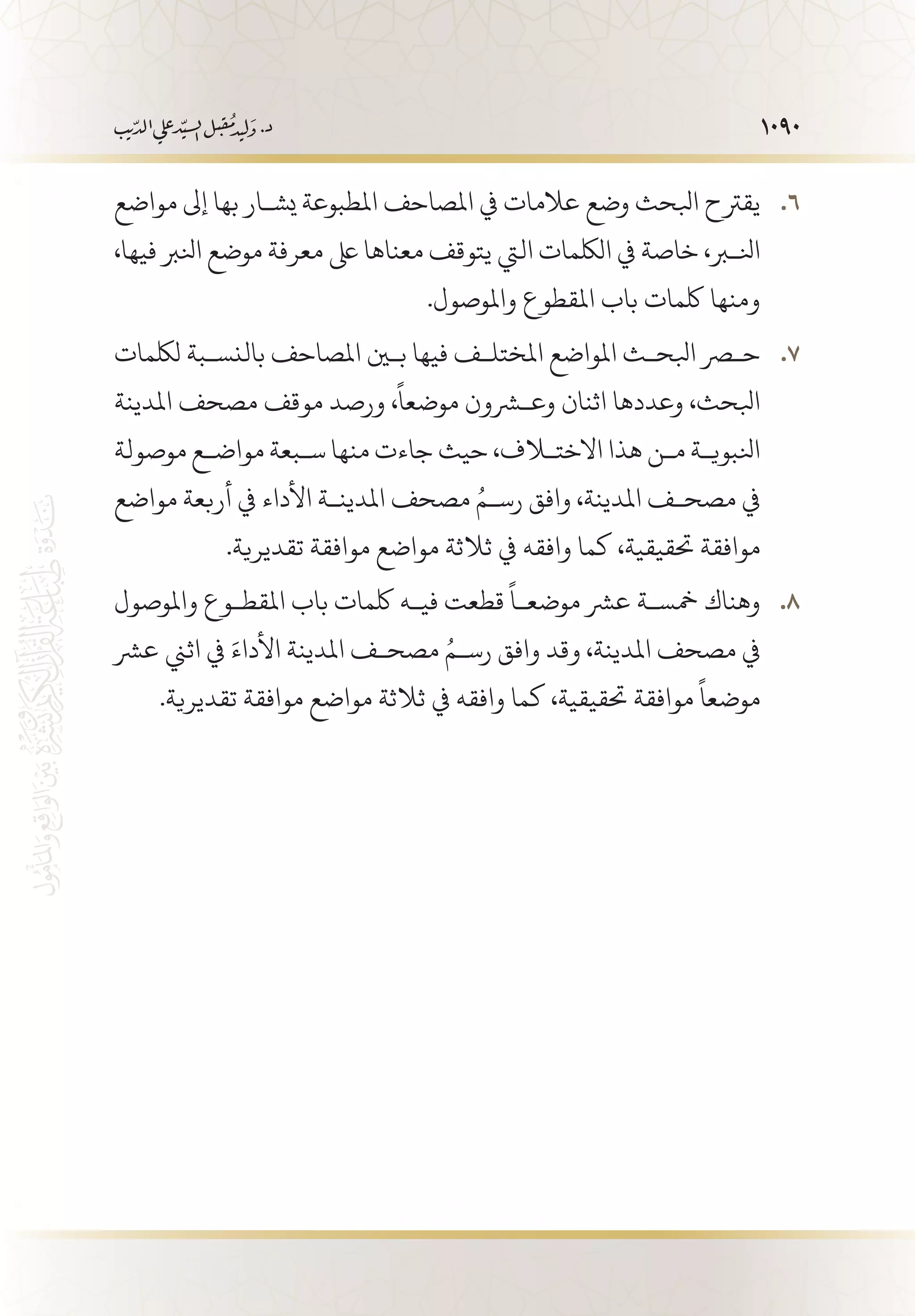 1090
‫مواضع‬ ‫إىل‬ ‫بها‬ ‫يش�ار‬ ‫املطبوعة‬ ‫املصاحف‬ ‫يف‬ ‫عالمات‬ ‫وضع‬ ‫ابلحث‬ ‫يقرتح‬ 66 .
،‫فيها‬ ‫انلرب‬ ‫موضع‬ ‫معرفة‬ ‫ىلع‬ ‫معناها‬ ‫يتوقف‬ ‫اليت‬ ‫اللكمات‬ ‫يف‬ ‫خاصة‬ ،‫انلبر‬
.‫واملوصول‬ ‫املقطوع‬ ‫باب‬ ‫لكمات‬ ‫ومنها‬
‫للكمات‬ ‫بالنس�بة‬ ‫املصاحف‬ ‫بين‬ ‫فيها‬ ‫املختل�ف‬ ‫املواضع‬ ‫ابلح�ث‬ ‫حصر‬ 77 .
‫املدينة‬ ‫مصحف‬ ‫موقف‬ ‫ورصد‬ ،
ً
‫موضعا‬ ‫وعشرون‬ ‫اثنان‬ ‫وعددها‬ ،‫ابلحث‬
‫موصولة‬ ‫مواض�ع‬ ‫س�بعة‬ ‫منها‬ ‫جاءت‬ ‫حيث‬ ،‫االختلاف‬ ‫هذا‬ ‫م�ن‬ ‫انلبوي�ة‬
‫مواضع‬ ‫أربعة‬ ‫يف‬ ‫األداء‬ ‫املدين�ة‬ ‫مصحف‬ ُ‫رس�م‬ ‫وافق‬ ،‫املدينة‬ ‫مصح�ف‬ ‫يف‬
.‫تقديرية‬ ‫موافقة‬ ‫مواضع‬ ‫ثالثة‬ ‫يف‬ ‫وافقه‬ ‫كما‬ ،‫حتقيقية‬ ‫موافقة‬
‫واملوصول‬ ‫املقط�وع‬ ‫باب‬ ‫لكمات‬ ‫في�ه‬ ‫قطعت‬
ً
‫موضع�ا‬ ‫عرش‬ ‫مخس�ة‬ ‫وهناك‬ 88 .
‫عرش‬ ‫اثين‬ ‫يف‬ َ‫األداء‬ ‫املدينة‬ ‫مصح�ف‬ ُ‫رس�م‬ ‫وافق‬ ‫وقد‬ ،‫املدينة‬ ‫مصحف‬ ‫يف‬
.‫تقديرية‬ ‫موافقة‬ ‫مواضع‬ ‫ثالثة‬ ‫يف‬ ‫وافقه‬ ‫كما‬ ،‫حتقيقية‬ ‫موافقة‬
ً
‫موضعا‬
 