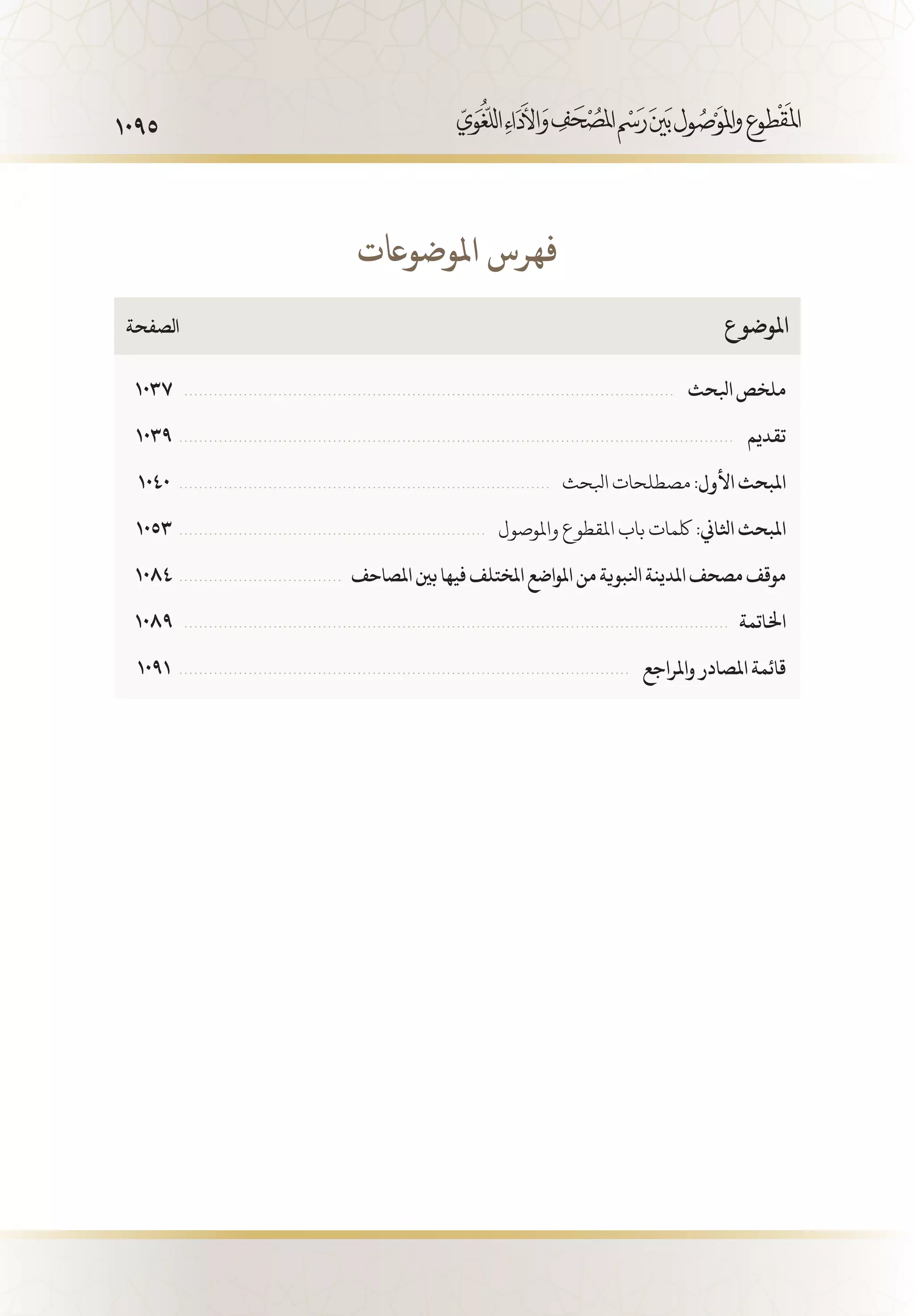 1095
1037  . . . . . . . . . . . . . . . . . . . . . . . . . . . . . . . . . . . . . . . . . . . . . . . . . . . . . . . . . . . . . . . . . . . . . . . . . . . . . . . . . . . . . . . . . . . . . . . . . . . .  ‫ابلحث‬‫ملخص‬
1039  . . . . . . . . . . . . . . . . . . . . . . . . . . . . . . . . . . . . . . . . . . . . . . . . . . . . . . . . . . . . . . . . . . . . . . . . . . . . . . . . . . . . . . . . . . . . . . . . . . . . . . . . . . . . . . . . .  ‫تقديم‬
1040  . . . . . . . . . . . . . . . . . . . . . . . . . . . . . . . . . . . . . . . . . . . . . . . . . . . . . . . . . . . . . . . . . . . . . . . . . . . .  ‫ابلحث‬‫مصطلحات‬:‫األول‬‫املبحث‬
1053  . . . . . . . . . . . . . . . . . . . . . . . . . . . . . . . . . . . . . . . . . . . . . . . . . . . . . . . . . . . . . . .  ‫واملوصول‬ ‫املقطوع‬ ‫باب‬ ‫لكمات‬ :‫اثلاين‬ ‫املبحث‬
1084  . . . . . . . . . . . . . . . . . . . . . . . . . . . . . . . . .  ‫املصاحف‬‫بني‬‫فيها‬‫املختلف‬‫املواضع‬‫من‬‫انلبوية‬‫املدينة‬‫مصحف‬‫موقف‬
1089  . . . . . . . . . . . . . . . . . . . . . . . . . . . . . . . . . . . . . . . . . . . . . . . . . . . . . . . . . . . . . . . . . . . . . . . . . . . . . . . . . . . . . . . . . . . . . . . . . . . . . . . . . . . . . .   ‫اخلاتمة‬
1091  . . . . . . . . . . . . . . . . . . . . . . . . . . . . . . . . . . . . . . . . . . . . . . . . . . . . . . . . . . . . . . . . . . . . . . . . . . . . . . . . . . . . . . . . . . . .  ‫واملراجع‬‫املصادر‬‫قائمة‬
‫الصفحة‬ 	‫ع‬‫املوضو‬
‫املوضواعت‬ ‫فهرس‬
 