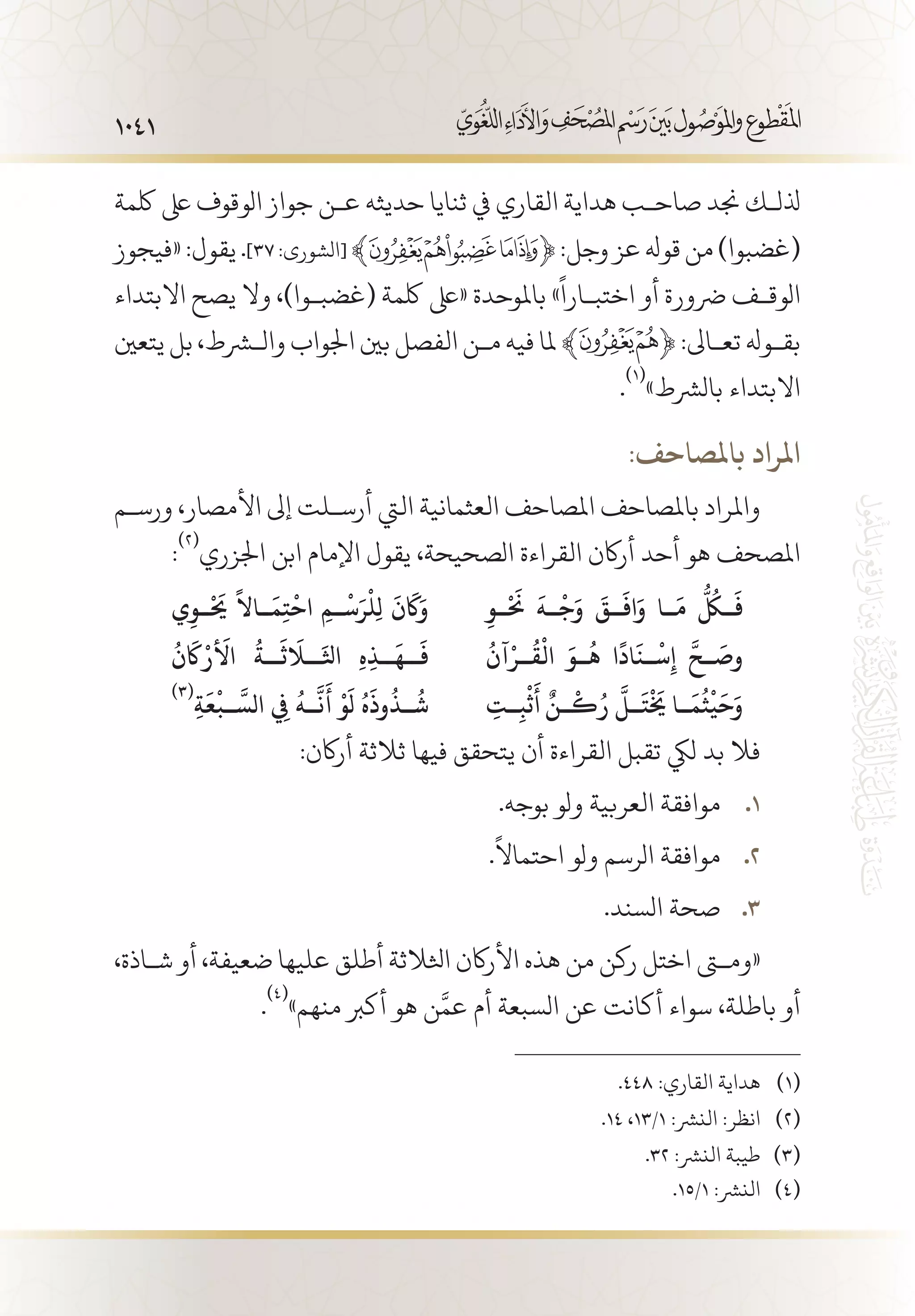 1041
‫لكمة‬ ‫ىلع‬ ‫الوقوف‬ ‫جواز‬ ‫ع�ن‬ ‫حديثه‬ ‫ثنايا‬ ‫يف‬ ‫القاري‬ ‫هداية‬ ‫صاح�ب‬ ‫جند‬ ‫ذلل�ك‬
‫«فيجوز‬:‫يقول‬.]37:‫[الشورى‬ ﴾ ﴿:‫وجل‬‫عز‬‫قوهل‬‫من‬)‫(غضبوا‬
‫االبتداء‬ ‫يصح‬ ‫وال‬ ،)‫(غضب�وا‬ ‫لكمة‬ ‫«ىلع‬ ‫باملوحدة‬ »
ً
‫اختب�ارا‬ ‫أو‬ ‫رضورة‬ ‫الوق�ف‬
‫يتعني‬ ‫بل‬ ،‫والشرط‬ ‫اجلواب‬ ‫بني‬ ‫الفصل‬ ‫م�ن‬ ‫فيه‬ ‫ملا‬ ﴾ ﴿ :‫تع�اىل‬ ‫بق�وهل‬
.
(((
»‫بالرشط‬ ‫االبتداء‬
:‫باملصاحف‬ ‫املراد‬
‫ورس�م‬ ،‫األمصار‬ ‫إىل‬ ‫أرس�لت‬ ‫اليت‬ ‫العثمانية‬ ‫املصاحف‬ ‫باملصاحف‬ ‫واملراد‬
:
(((
‫اجلزري‬ ‫ابن‬ ‫اإلمام‬ ‫يقول‬ ،‫الصحيحة‬ ‫القراءة‬ ‫أراكن‬ ‫أحد‬ ‫هو‬ ‫املصحف‬
ِ‫��و‬
ْ َ‫ح‬
‫ن‬
َ
‫��ه‬
ْ
‫ج‬َ‫و‬
َ
‫��ق‬
َ
‫اف‬َ‫و‬ ‫��ا‬
َ
‫م‬
ُّ ُ‫ل‬
�‫ُك‬�
َ
‫ف‬‫ي‬ِ‫��و‬
ْ َ‫ح‬
‫ي‬
ً
‫��اال‬
َ
‫م‬ِ‫ت‬
ْ
‫اح‬ ِ‫��م‬
ْ
‫س‬َ‫ر‬
ْ
‫ِل‬‫ل‬
َ
‫ن‬
َ‫ا‬
‫ك‬َ‫و‬
ُ
‫آن‬ْ‫��ر‬
ُ
‫ق‬
ْ
‫ال‬ َ‫��و‬
ُ
‫ه‬ ‫ا‬
ً
‫اد‬
َ
‫��ن‬
ْ
‫س‬ِ‫إ‬
َّ
‫��ح‬
َ
‫وص‬
ُ
‫ن‬
َ‫ا‬
‫ك‬
ْ
‫الأَر‬
ُ
‫��ة‬
َ
‫�َل�اَث‬
َ
‫اثل‬ ِ‫ه‬ِ‫ذ‬��
َ
‫��ه‬
َ
‫ف‬
ِ‫��ت‬ِ‫ب‬
ْ
‫ث‬
َ
‫أ‬ ٌ‫��ن‬
ْ
‫ك‬ُ‫ر‬
َّ
‫��ل‬
َ
‫ت‬
ْ َ‫خ‬
‫ي‬ ‫��ا‬
َ
‫م‬
ُ
‫ث‬
ْ
‫ي‬
َ
‫ح‬َ‫و‬
(((
ِ‫ة‬
َ
‫ع‬
ْ
‫��ب‬
َّ
‫الس‬ ِ‫في‬
ُ
‫��ه‬
َّ
‫ن‬
َ
‫أ‬
ْ
‫و‬
َ
‫ل‬ ُ‫ه‬
َ
‫وذ‬
ُ
‫��ذ‬
ُ
‫ش‬
:‫أراكن‬ ‫ثالثة‬ ‫فيها‬ ‫يتحقق‬ ‫أن‬ ‫القراءة‬ ‫تقبل‬ ‫ليك‬ ‫بد‬ ‫فال‬
.‫بوجه‬ ‫ولو‬ ‫العربية‬ ‫موافقة‬ 11 .
.
ً
‫احتماال‬ ‫ولو‬ ‫الرسم‬ ‫موافقة‬ 22 .
.‫السند‬ ‫صحة‬ 33 .
،‫ش�اذة‬ ‫أو‬ ،‫ضعيفة‬ ‫عليها‬ ‫أطلق‬ ‫اثلالثة‬ ‫األراكن‬ ‫هذه‬ ‫من‬ ‫ركن‬ ‫اختل‬ ‫«ومتى‬
.
(((
»‫منهم‬ ‫أكرب‬ ‫هو‬ ‫ن‬َّ‫عم‬ ‫أم‬ ‫السبعة‬ ‫عن‬ ‫أكانت‬ ‫سواء‬ ،‫باطلة‬ ‫أو‬
.448 :‫القاري‬ ‫هداية‬ 	(((
.14 ،13/1 :‫النرش‬ :‫انظر‬ 	(((
.32 :‫النرش‬ ‫طيبة‬ 	(((
.15/1 :‫النرش‬ 	(((
 