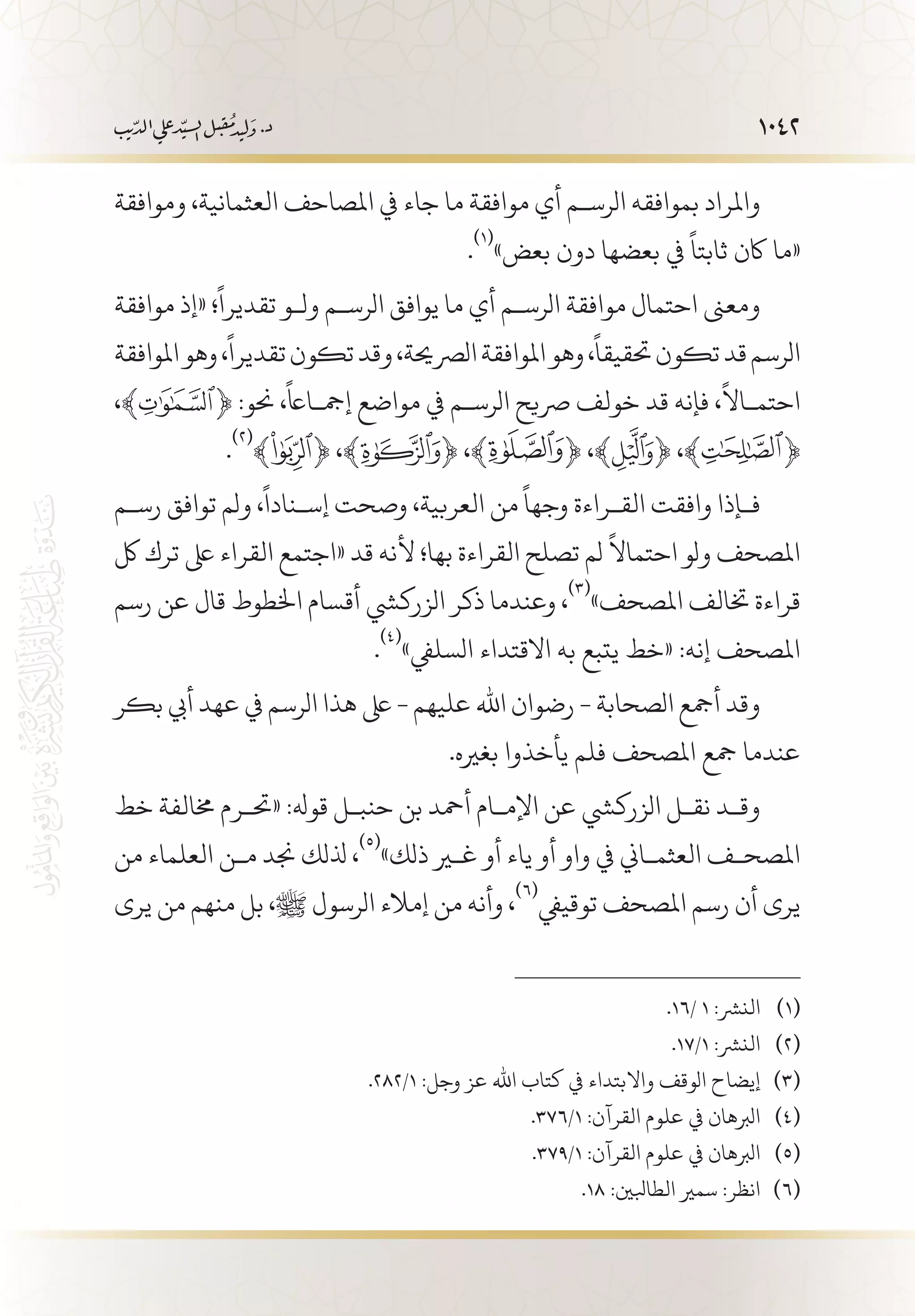 1042
‫وموافقة‬ ،‫العثمانية‬ ‫املصاحف‬ ‫يف‬ ‫جاء‬ ‫ما‬ ‫موافقة‬ ‫أي‬ ‫الرس�م‬ ‫بموافقه‬ ‫واملراد‬
.
(((
»‫بعض‬ ‫دون‬ ‫بعضها‬ ‫يف‬
ً
‫ثابتا‬ ‫اكن‬ ‫«ما‬
‫موافقة‬ ‫«إذ‬ ‫؛‬
ً
‫تقديرا‬ ‫ول�و‬ ‫الرس�م‬ ‫يوافق‬ ‫ما‬ ‫أي‬ ‫الرس�م‬ ‫موافقة‬ ‫احتمال‬ ‫ومعىن‬
‫املوافقة‬‫وهو‬،
ً
‫تقديرا‬‫تكون‬‫وقد‬،‫الرصحية‬‫املوافقة‬‫وهو‬،
ً
‫حتقيقا‬‫تكون‬‫قد‬‫الرسم‬
،﴾ ﴿ :‫حنو‬ ،
ً
‫إمج�ااع‬ ‫مواضع‬ ‫يف‬ ‫الرس�م‬ ‫رصيح‬ ‫خولف‬ ‫قد‬ ‫فإنه‬ ،
ً
‫احتم�اال‬
.
(((
﴾ ﴿ ،﴾ ﴿ ،﴾ ﴿ ،﴾ ﴿ ،﴾ ﴿
‫رس�م‬ ‫توافق‬ ‫ولم‬ ،
ً
‫إس�نادا‬ ‫وصحت‬ ،‫العربية‬ ‫من‬
ً
‫وجها‬ ‫الق�راءة‬ ‫وافقت‬ ‫ف�إذا‬
‫لك‬ ‫ترك‬ ‫ىلع‬ ‫القراء‬ ‫«اجتمع‬ ‫قد‬ ‫ألنه‬ ‫بها؛‬ ‫القراءة‬ ‫تصلح‬ ‫لم‬
ً
‫احتماال‬ ‫ولو‬ ‫املصحف‬
‫رسم‬ ‫عن‬ ‫قال‬ ‫اخلطوط‬ ‫أقسام‬ ‫الزركيش‬ ‫ذكر‬ ‫وعندما‬ ،
(((
»‫املصحف‬ ‫ختالف‬ ‫قراءة‬
.
(((
»‫السليف‬ ‫االقتداء‬ ‫به‬ ‫يتبع‬ ‫«خط‬ :‫إنه‬ ‫املصحف‬
‫بكر‬ ‫أيب‬ ‫عهد‬ ‫يف‬ ‫الرسم‬ ‫هذا‬ ‫ىلع‬ - ‫عليهم‬ ‫اهلل‬ ‫رضوان‬ - ‫الصحابة‬ ‫أمجع‬ ‫وقد‬
.‫بغريه‬ ‫يأخذوا‬ ‫فلم‬ ‫املصحف‬ ‫مجع‬ ‫عندما‬
‫خط‬ ‫خمالفة‬ ‫«حت�رم‬ :‫قوهل‬ ‫حنب�ل‬ ‫بن‬ ‫أمحد‬ ‫اإلم�ام‬ ‫عن‬ ‫الزركيش‬ ‫نق�ل‬ ‫وق�د‬
‫من‬ ‫العلماء‬ ‫م�ن‬ ‫جند‬ ‫ذللك‬ ،
(((
»‫ذلك‬ ‫غير‬ ‫أو‬ ‫ياء‬ ‫أو‬ ‫واو‬ ‫يف‬ ‫العثم�اين‬ ‫املصح�ف‬
‫يرى‬ ‫من‬ ‫منهم‬ ‫بل‬ ،‫ﷺ‬ ‫الرسول‬ ‫إمالء‬ ‫من‬ ‫وأنه‬ ،
(((
‫توقييف‬ ‫املصحف‬ ‫رسم‬ ‫أن‬ ‫يرى‬
.16/ 1 :‫النرش‬ 	(((
.17/1 :‫النرش‬ 	(((
.282/1 :‫وجل‬ ‫عز‬ ‫اهلل‬ ‫كتاب‬ ‫يف‬ ‫واالبتداء‬ ‫الوقف‬ ‫إيضاح‬ 	(((
.376/1 :‫القرآن‬ ‫علوم‬ ‫يف‬ ‫الربهان‬ 	(((
.379/1 :‫القرآن‬ ‫علوم‬ ‫يف‬ ‫الربهان‬ 	(((
.18 :‫الطابلني‬ ‫سمري‬ :‫انظر‬ 	(((
 