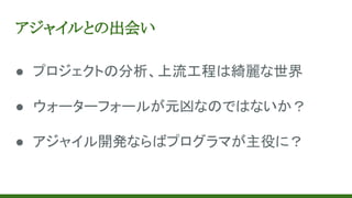 アジャイルとの出会い
● プロジェクトの分析、上流工程は綺麗な世界
● ウォーターフォールが元凶なのではないか？
● アジャイル開発ならばプログラマが主役に？
 