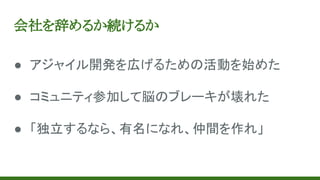 会社を辞めるか続けるか
● アジャイル開発を広げるための活動を始めた
● コミュニティ参加して脳のブレーキが壊れた
● 「独立するなら、有名になれ、仲間を作れ」
 