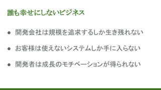 誰も幸せにしないビジネス
● 開発会社は規模を追求するしか生き残れない
● お客様は使えないシステムしか手に入らない
● 開発者は成長のモチベーションが得られない
 