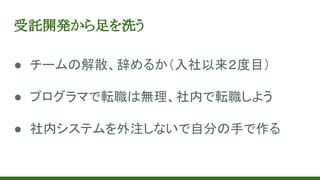 受託開発から足を洗う
● チームの解散、辞めるか（入社以来２度目）
● プログラマで転職は無理、社内で転職しよう
● 社内システムを外注しないで自分の手で作る
 