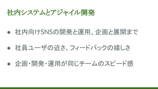 社内システムとアジャイル開発
● 社内向けSNSの開発と運用、企画と展開まで
● 社員ユーザの近さ、フィードバックの嬉しさ
● 企画・開発・運用が同じチームのスピード感
 
