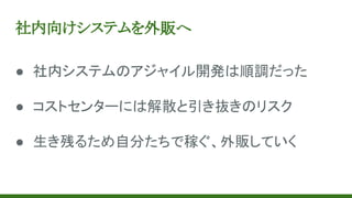 社内向けシステムを外販へ
● 社内システムのアジャイル開発は順調だった
● コストセンターには解散と引き抜きのリスク
● 生き残るため自分たちで稼ぐ、外販していく
 