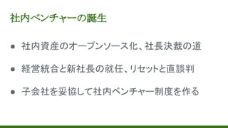 社内ベンチャーの誕生
● 社内資産のオープンソース化、社長決裁の道
● 経営統合と新社長の就任、リセットと直談判
● 子会社を妥協して社内ベンチャー制度を作る
 