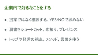 企業内で好きなことをする
● 提案ではなく相談する、YES/NOで求めない
● 肩書きショートカット、素振り、プレゼンス
● トップや経営の視点、メソッド、言葉を使う
 