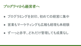 プログラマから経営者へ
● プログラミングを封印、初めての経営に集中
● 営業もマーケティングも広報も経理も未経験
● ずーっと赤字、どれだけ管理しても成果なし
 