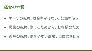 経営の本質
● マーケの転換：お金をかけない、知識を使う
● 営業の転換：儲けるためから、お客様のため
● 管理の転換：働きやすい環境、自由にさせる
 