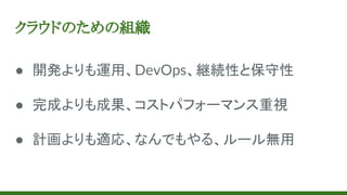 クラウドのための組織
● 開発よりも運用、DevOps、継続性と保守性
● 完成よりも成果、コストパフォーマンス重視
● 計画よりも適応、なんでもやる、ルール無用
 
