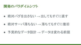 開発のパラダイムシフト
● 絶対バグを出さない → 出してもすぐに直す
● 絶対サーバ落ちない → 落ちてもすぐに復旧
● 予見的なデータ設計 → データは変わる前提
 