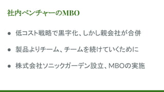 社内ベンチャーのMBO
● 低コスト戦略で黒字化、しかし親会社が合併
● 製品よりチーム、チームを続けていくために
● 株式会社ソニックガーデン設立、MBOの実施
 