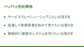 バックトゥ受託開発
● サービスでレベニューシェアしたいお客さま
● 起業して新規事業を始めて育てたいお客さま
● 継続的に複数のシステムを作りたいお客さま
 