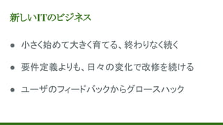 新しいITのビジネス
● 小さく始めて大きく育てる、終わりなく続く
● 要件定義よりも、日々の変化で改修を続ける
● ユーザのフィードバックからグロースハック
 