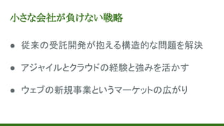 小さな会社が負けない戦略
● 従来の受託開発が抱える構造的な問題を解決
● アジャイルとクラウドの経験と強みを活かす
● ウェブの新規事業というマーケットの広がり
 