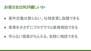 お客さまは何が嬉しいか
● 要件定義は要らない、仕様変更し放題できる
● 営業を介さずにプログラマと直接相談できる
● 作らない提案がもらえる、気軽に相談できる
 