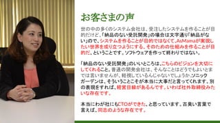 お客さまの声
世の中の多くのシステム会社は、受注したシステムを作ることが目
的だけど、「納品のない受託開発」の場合は文字通り「納品がな
い」ので、システムを作ることが目的ではなくて、AsMamaが実現し
たい世界を成り立つようにする、そのための仕組みを作ることが目
的だ、ということです。ソフトウェアを作って終わりではない。
「納品のない受託開発」のいいところは、こちらのビジョンを大切に
してくれること。普通の開発会社は、そんなことはどうでもよいとま
では言いませんが、軽視しているんじゃないでしょうか。ソニック
ガーデンは、そういうことこそが本当に大事だと言ってくれます。別
の表現をすれば、経営目線があるんです。いわば社外取締役みた
いな存在です。
本当にわが社にもCTOができた、と思っています。古臭い言葉で
言えば、同志のような存在です。
 