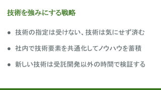 技術を強みにする戦略
● 技術の指定は受けない、技術は気にせず済む
● 社内で技術要素を共通化してノウハウを蓄積
● 新しい技術は受託開発以外の時間で検証する
 