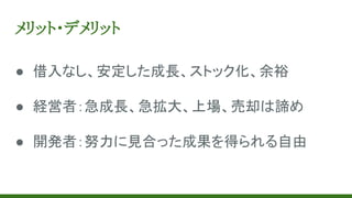 メリット・デメリット
● 借入なし、安定した成長、ストック化、余裕
● 経営者：急成長、急拡大、上場、売却は諦め
● 開発者：努力に見合った成果を得られる自由
 