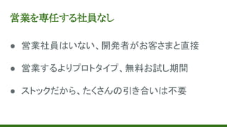 営業を専任する社員なし
● 営業社員はいない、開発者がお客さまと直接
● 営業するよりプロトタイプ、無料お試し期間
● ストックだから、たくさんの引き合いは不要
 