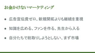 お金かけないマーケティング
● 広告宣伝費ゼロ、新規開拓よりも継続を重視
● 知識を広める、ファンを作る、先生から入る
● 自分たちで総取りしようとしない、まず市場
 