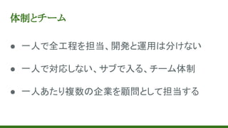 体制とチーム
● 一人で全工程を担当、開発と運用は分けない
● 一人で対応しない、サブで入る、チーム体制
● 一人あたり複数の企業を顧問として担当する
 