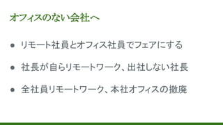 オフィスのない会社へ
● リモート社員とオフィス社員でフェアにする
● 社長が自らリモートワーク、出社しない社長
● 全社員リモートワーク、本社オフィスの撤廃
 