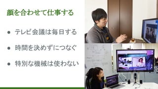 顔を合わせて仕事する
● テレビ会議は毎日する
● 時間を決めずにつなぐ
● 特別な機械は使わない
 