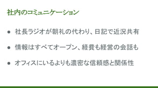 社内のコミュニケーション
● 社長ラジオが朝礼の代わり、日記で近況共有
● 情報はすべてオープン、経費も経営の会話も
● オフィスにいるよりも濃密な信頼感と関係性
 