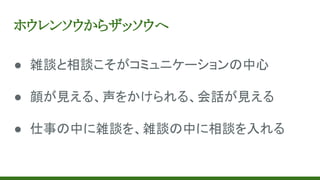 ホウレンソウからザッソウへ
● 雑談と相談こそがコミュニケーションの中心
● 顔が見える、声をかけられる、会話が見える
● 仕事の中に雑談を、雑談の中に相談を入れる
 