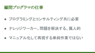 顧問プログラマの仕事
● プログラミングとコンサルティング共に必要
● ナレッジワーカー、問題を解決する、属人的
● マニュアル化して再現する単純作業ではない
 