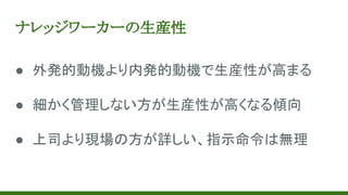 ナレッジワーカーの生産性
● 外発的動機より内発的動機で生産性が高まる
● 細かく管理しない方が生産性が高くなる傾向
● 上司より現場の方が詳しい、指示命令は無理
 