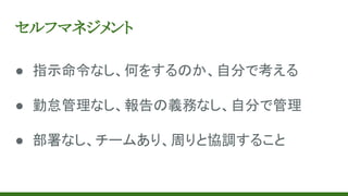 セルフマネジメント
● 指示命令なし、何をするのか、自分で考える
● 勤怠管理なし、報告の義務なし、自分で管理
● 部署なし、チームあり、周りと協調すること
 